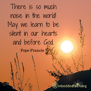 There is so much noise in the world. May we learn to be silent in our hearts and before God. Pope Francis. Shareable image on embeddedfaith.org