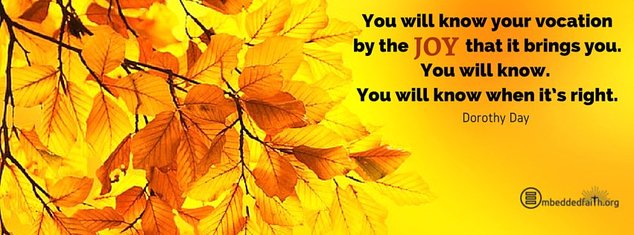 You will know your vocation by the joy that it bring you. You will k now. You will know when it's right - Dorothy Day. Facebook cover on embeddedfaith.org