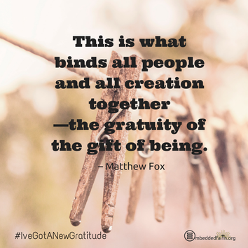 This is what binds all people and all creation together - the gratuity of the gift of being. - Matthew Fox. - #IveGotANewGratitude - 13 quotes on gratefulness at embeddedfaith.org