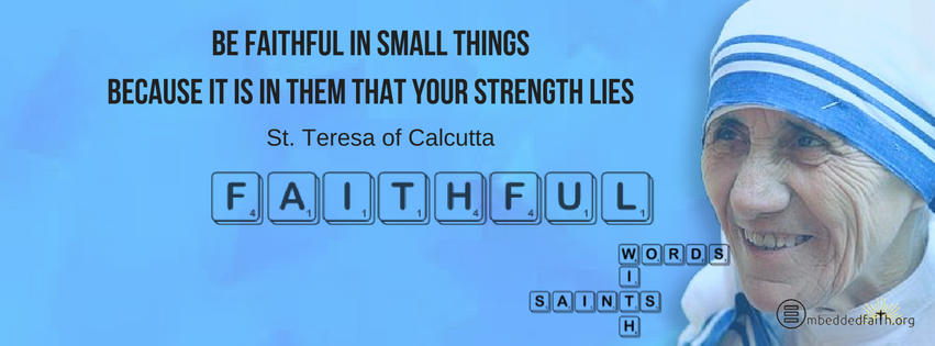 Be faithful in small things because it is in them that your strength lies. St. Teresa of Calcutta.  Words with Saints facebook covers on embeddedfaith.org