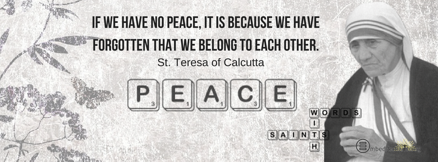 If we have no peace, it is because we have forgotten that we belong to each other. St. Teresa of Calcutta. Words with Saints facebook covers on embeddedfaith.org