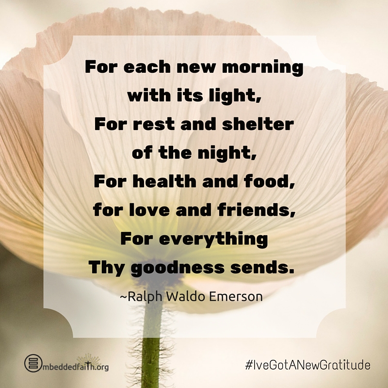For each new morning with its light, foor rest and shelter of the night, for health and food, for love and friends, for everything thy goodness sends. Ralph Waldo Emerson - #IveGotANewGratitude on embeddedfaith.org