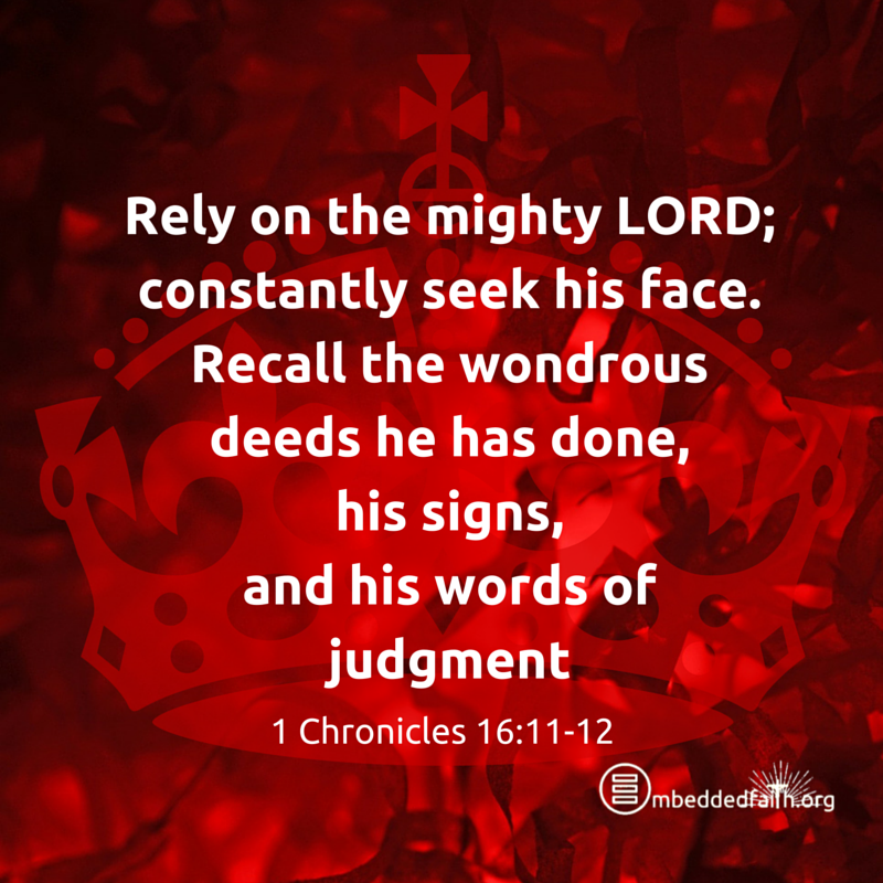 Rely on the mighty Lord; constantly seek his face. recall the wondrous deeds he has done, his signs, and his words of judgement. - 1 Chronicles 16:11-12. embeddedfaith.org