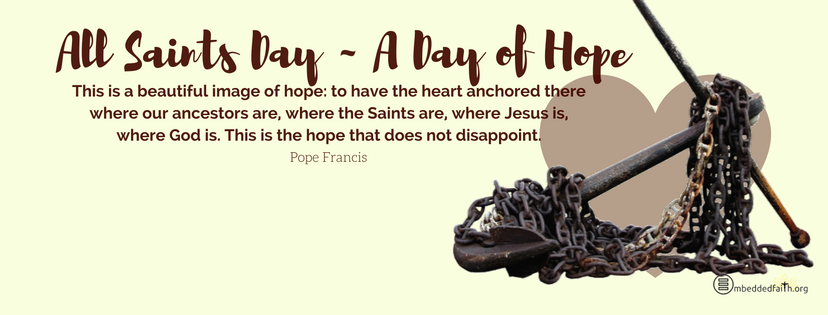 All Saints Day - A day of Hope This is a beautiful image of hope: to have the heart anchored there where our ancestors are, where the Saints are, where Jesus is, where God is. This is the hope that does not disappoint. - Pope Francis All Saints Day covers and images on embeddedfaith.org