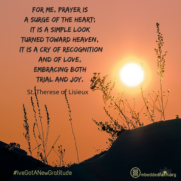For me, prayer is a surge of the heart; it is a simple look turned toward heaven. It is a cry of recognition and of love, embracing both trial and joy. St. Therese of Lisieux - #IveGotANewGratitude on embeddedfaith.org