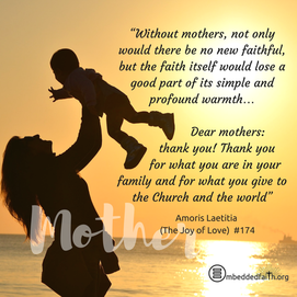 Without mothers, not only would there be no new faithful, but the faith itself would lose a good part of its simple and profound warmth... Dear mothers: thank you! Thank you for what you are in your family and for what you give to the Church and the world”. -